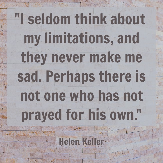 I seldom think about my limitations, and they never make me sad. Perhaps there is not one who has not prayed for his own. - Helen Keller