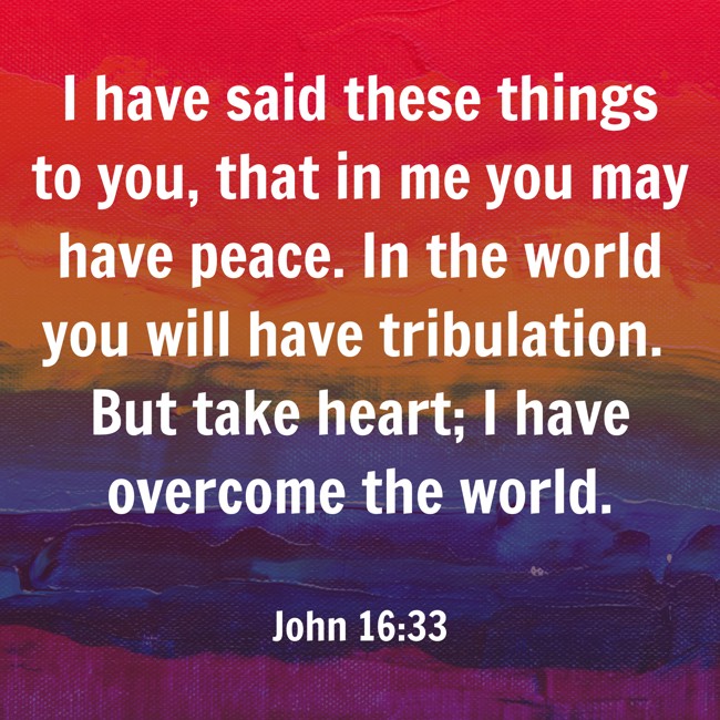 I have said these things to you, that in me you may have peace. In the world you will have tribulation. But take heart; I have overcome the world. - John 16:33