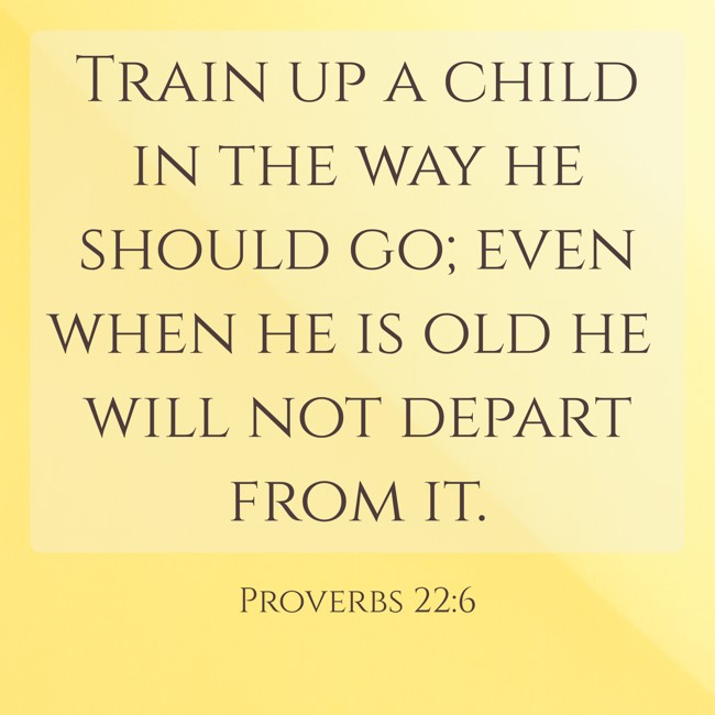 Train up a child in the way he should go; even when he is old he will not depart from it. - Proverbs 22:6