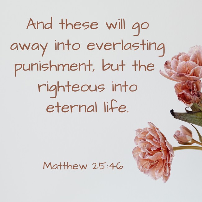 And these will go away into everlasting punishment, but the righteous into eternal life. - Matthew 25:46