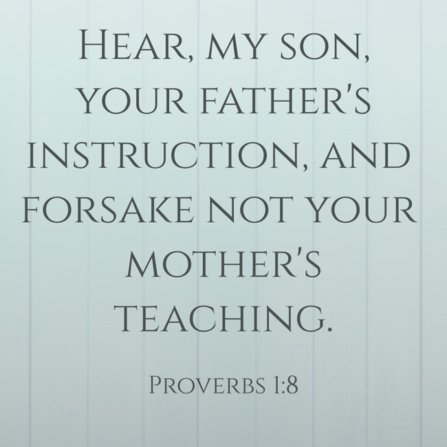 Hear, my son, your father's instruction, and forsake not your mother's teaching. - Proverbs 1:8