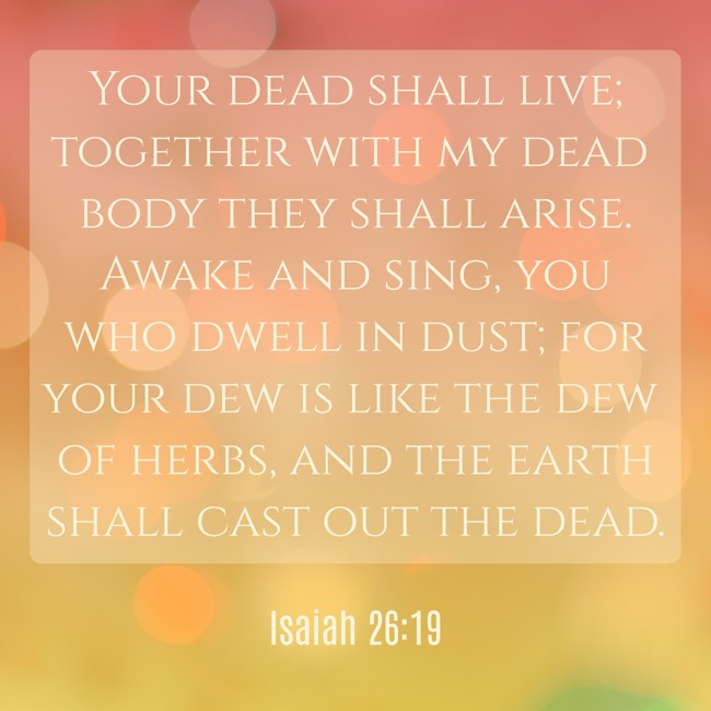 Your dead shall live; together with my dead body they shall arise. Awake and sing, you who dwell in dust; for your dew is like the dew of herbs, and the earth shall cast out the dead. - Isaiah 26:19