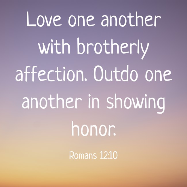 Love one another with brotherly affection. Outdo one another in showing honor. - Romans 12:10