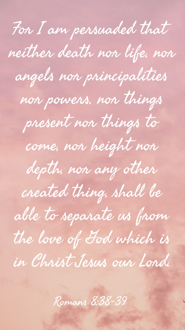 For I am persuaded that neither death nor life, nor angels nor principalities nor powers, nor things present nor things to come, nor height nor depth, nor any other created thing, shall be able to separate us from the love of God which is in Christ Jesus our Lord. - Romans 8:38-39