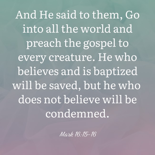And He said to them, Go into all the world and preach the gospel to every creature. He who believes and is baptized will be saved, but he who does not believe will be condemned. - Mark 16:15-16