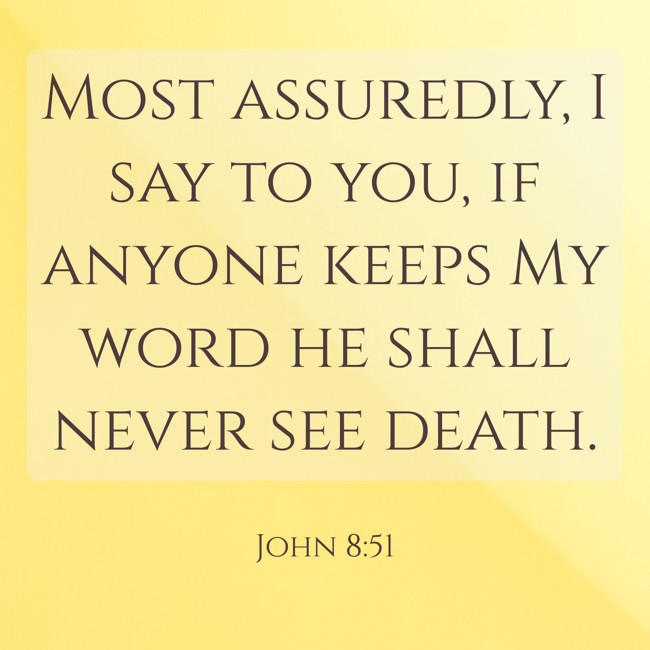 Most assuredly, I say to you, if anyone keeps My word he shall never see death. - John 8:51