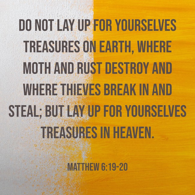 Do not lay up for yourselves treasures on earth, where moth and rust destroy and where thieves break in and steal; but lay up for yourselves treasures in heaven. - Matthew 6:19-20