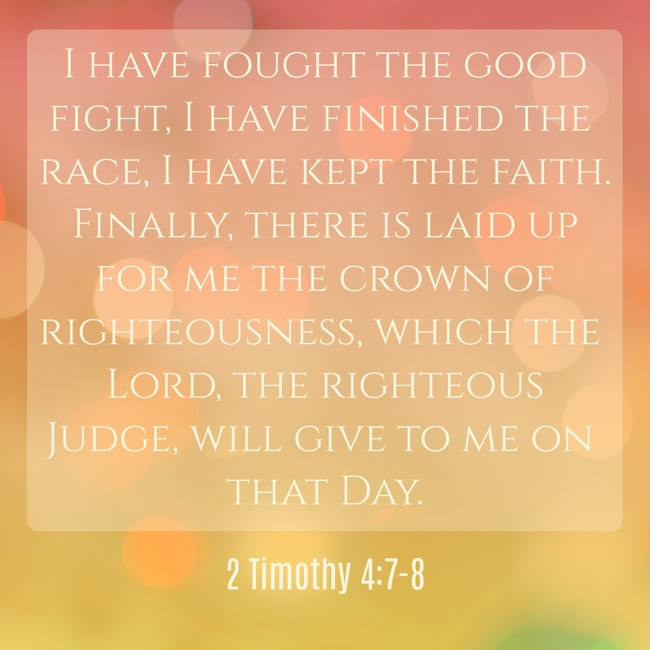 I have fought the good fight, I have finished the race, I have kept the faith. Finally, there is laid up for me the crown of righteousness, which the Lord, the righteous Judge, will give to me on that Day. - 2 Timothy 4:7-8