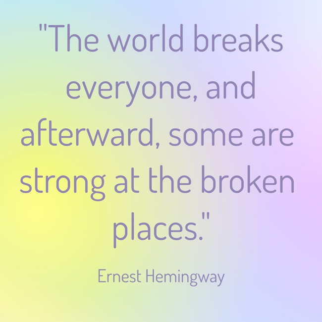 The world breaks everyone, and afterward, some are strong at the broken places. - Ernest Hemingway
