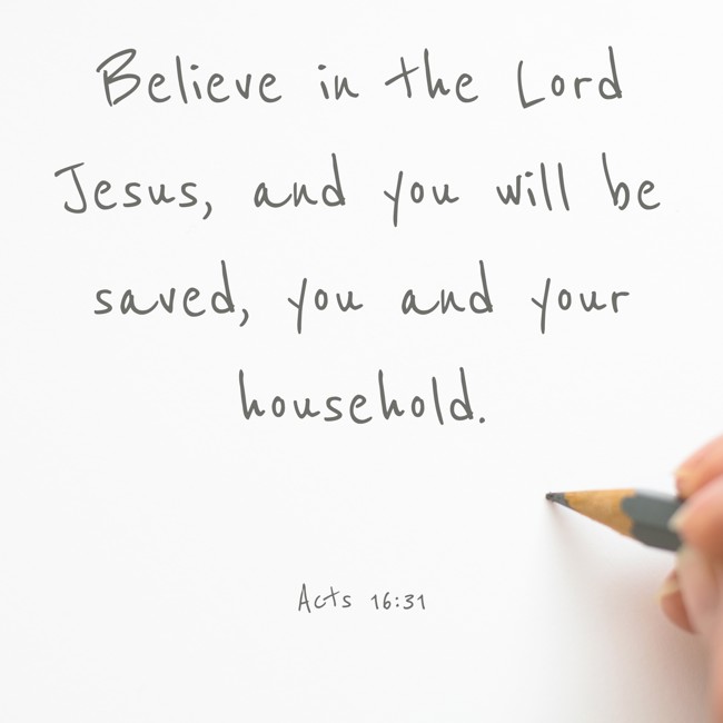 Believe in the Lord Jesus, and you will be saved, you and your household. - Acts 16:31
