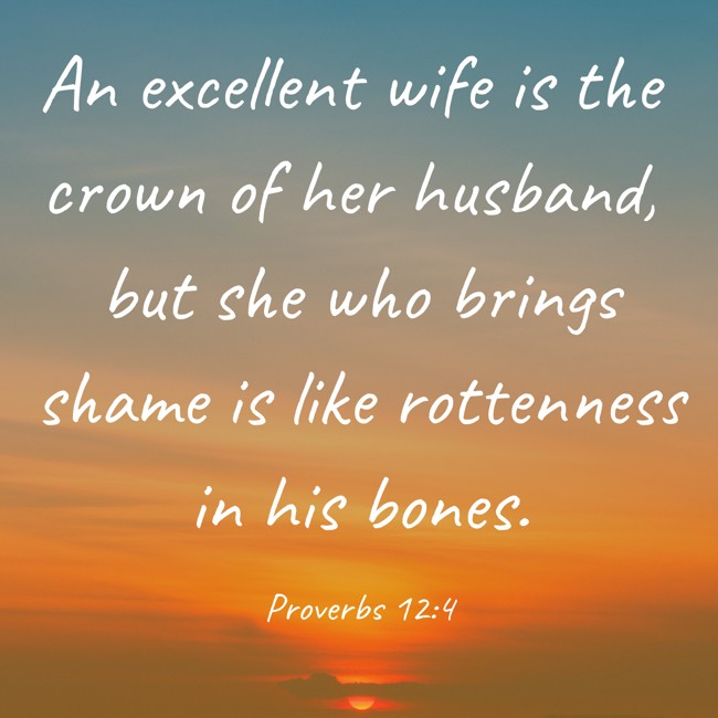 An excellent wife is the crown of her husband, but she who brings shame is like rottenness in his bones. - Proverbs 12:4