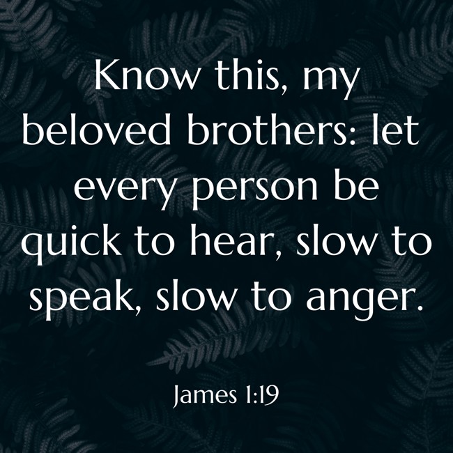 Know this, my beloved brothers: let every person be quick to hear, slow to speak, slow to anger. - James 1:19
