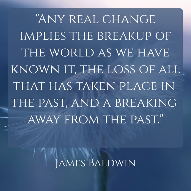 Any real change implies the breakup of the world as we have known it, the loss of all that has taken place in the past, and a breaking away from the past. - James Baldwin