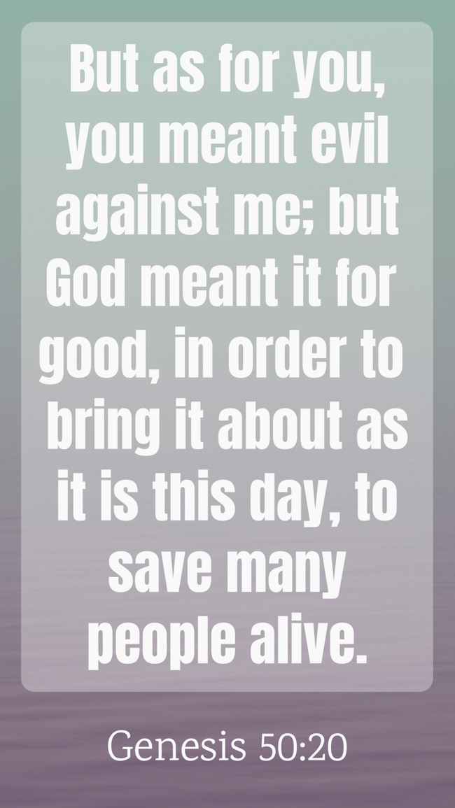 But as for you, you meant evil against me; but God meant it for good, in order to bring it about as it is this day, to save many people alive. - Genesis 50:20