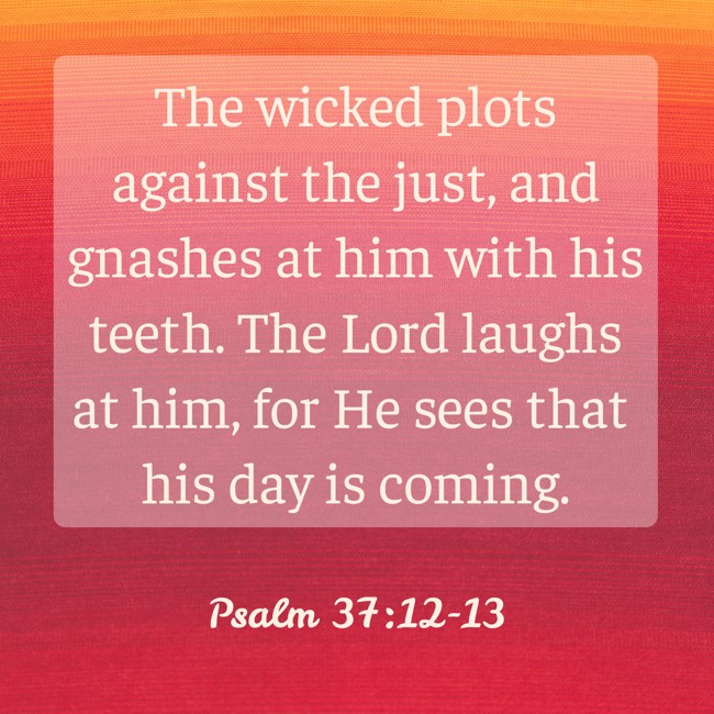 The wicked plots against the just, and gnashes at him with his teeth. The Lord laughs at him, for He sees that his day is coming. - Psalm 37:12-13