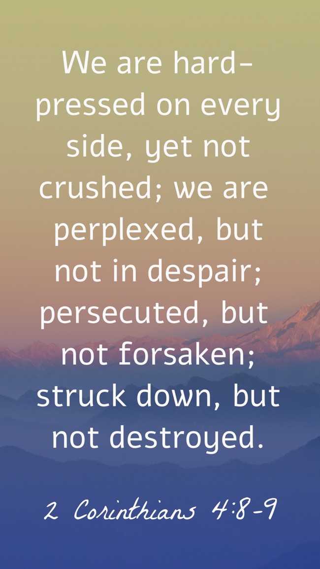 We are hard-pressed on every side, yet not crushed; we are perplexed, but not in despair; persecuted, but not forsaken; struck down, but not destroyed. - 2 Corinthians 4:8-9