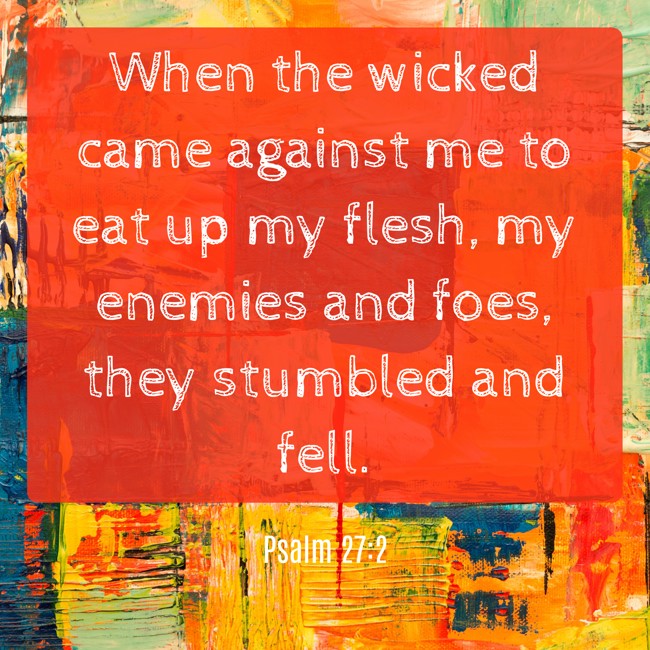 When the wicked came against me to eat up my flesh, my enemies and foes, they stumbled and fell. - Psalm 27:2