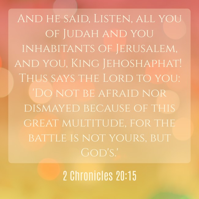 And he said, Listen, all you of Judah and you inhabitants of Jerusalem, and you, King Jehoshaphat! Thus says the Lord to you: 'Do not be afraid nor dismayed because of this great multitude, for the battle is not yours, but God's.' - 2 Chronicles 20:15