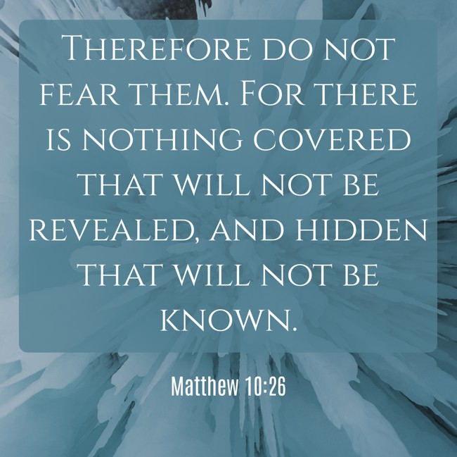 Therefore do not fear them. For there is nothing covered that will not be revealed, and hidden that will not be known. - Matthew 10:26