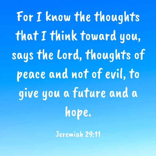 For I know the thoughts that I think toward you, says the Lord, thoughts of peace and not of evil, to give you a future and a hope. - Jeremiah 29:11