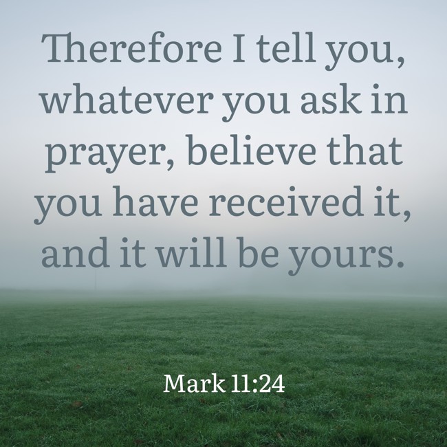  Therefore I tell you, whatever you ask in prayer, believe that you have received it, and it will be yours.   - Mark 11:24 