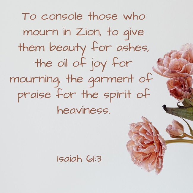 To console those who mourn in Zion, to give them beauty for ashes, the oil of joy for mourning, the garment of praise for the spirit of heaviness. - Isaiah 61:3