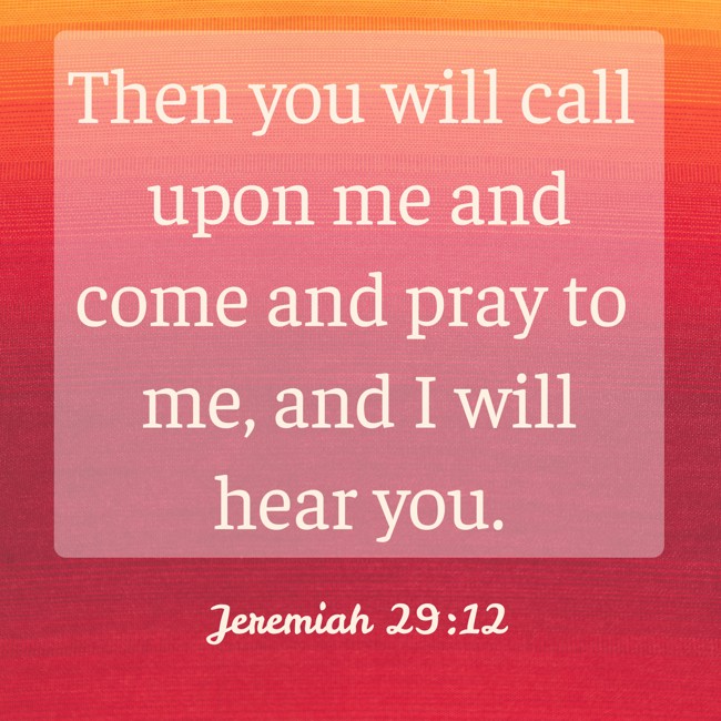  Then you will call upon me and come and pray to me, and I will hear you.   - Jeremiah 29:12 