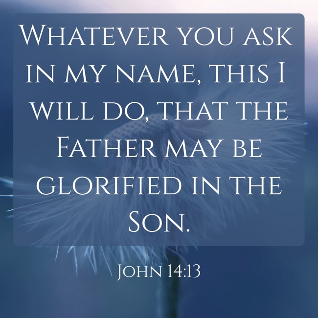 Whatever you ask in my name, this I will do, that the Father may be glorified in the Son.   - John 14:13 