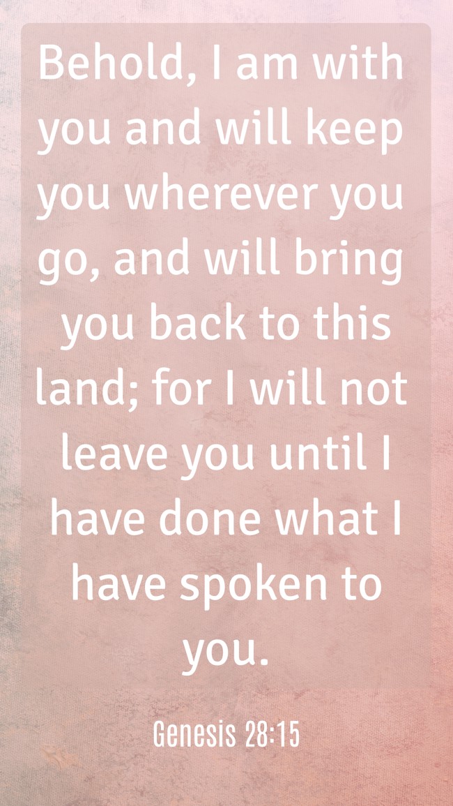 Behold, I am with you and will keep you wherever you go, and will bring you back to this land; for I will not leave you until I have done what I have spoken to you.
- Genesis 28:15