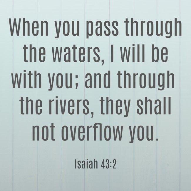 When you pass through the waters, I will be with you; and through the rivers, they shall not overflow you.
- Isaiah 43:2