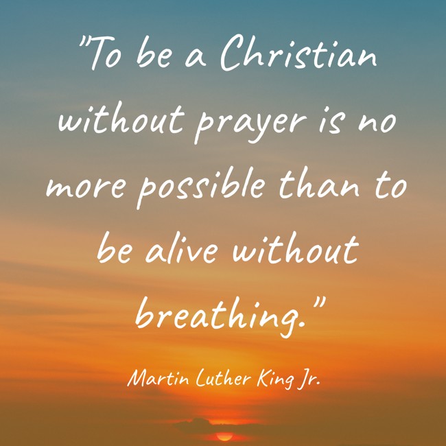  To be a Christian without prayer is no more possible than to be alive without breathing.   - Martin Luther King Jr. 