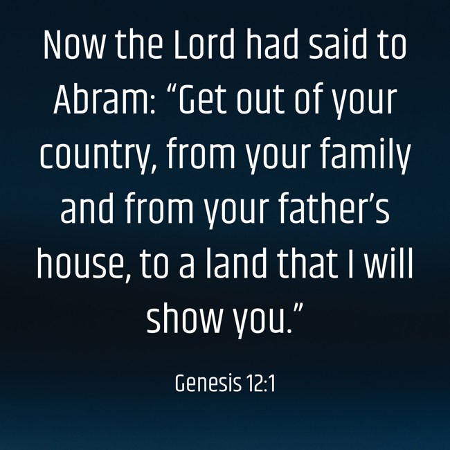 Now the Lord had said to Abram: “Get out of your country, from your family and from your father’s house, to a land that I will show you.”
- Genesis 12:1
