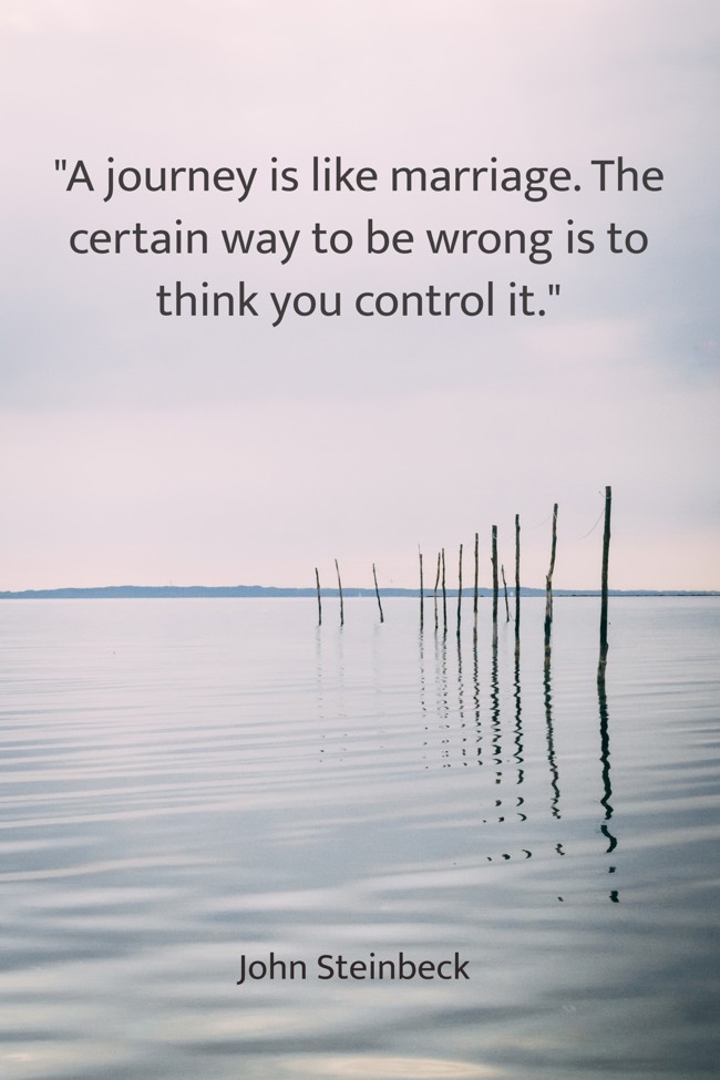 A journey is like marriage. The certain way to be wrong is to think you control it. - John Steinbeck
