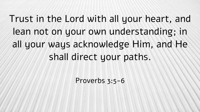 Trust in the Lord with all your heart, and lean not on your own understanding; in all your ways acknowledge Him, and He shall direct your paths. - Proverbs 3:5-6