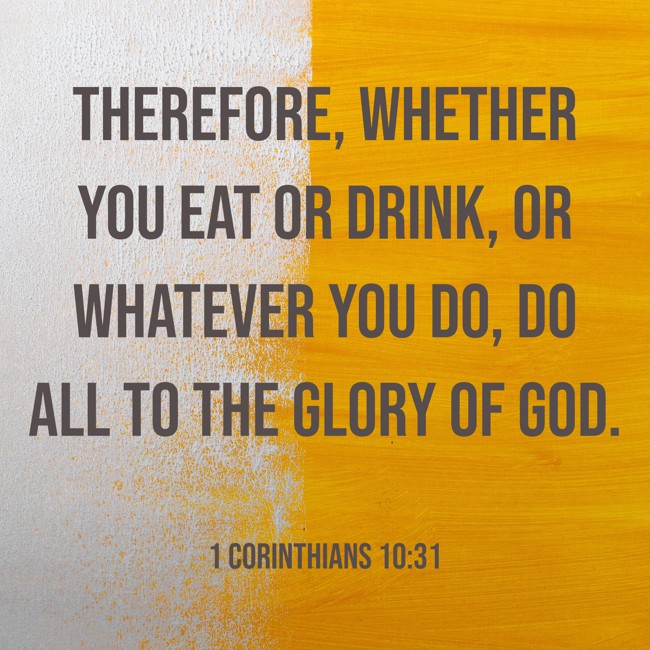 Therefore, whether you eat or drink, or whatever you do, do all to the glory of God. - 1 Corinthians 10:31