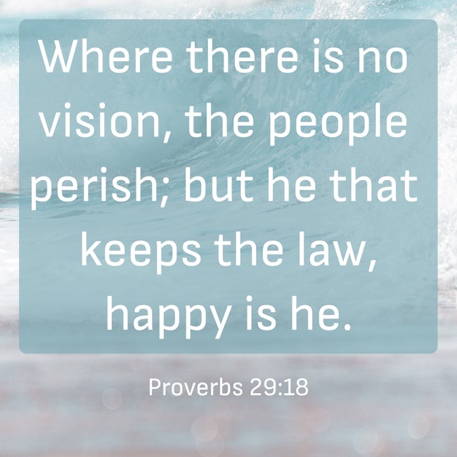 Where there is no vision, the people perish; but he that keeps the law, happy is he. - Proverbs 29:18