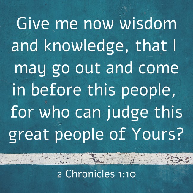 Give me now wisdom and knowledge, that I may go out and come in before this people, for who can judge this great people of Yours? - 2 Chronicles 1:10