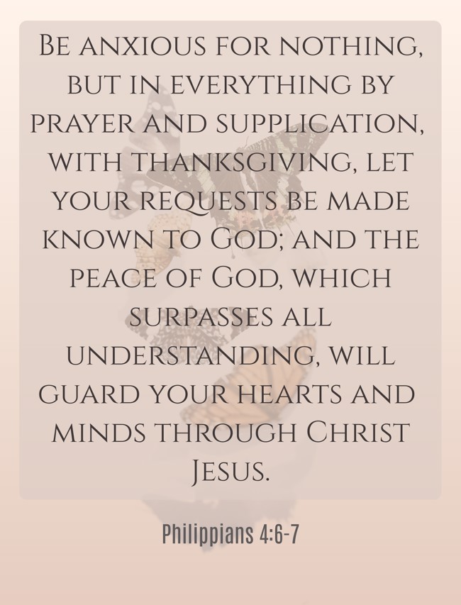 Be anxious for nothing, but in everything by prayer and supplication, with thanksgiving, let your requests be made known to God; and the peace of God, which surpasses all understanding, will guard your hearts and minds through Christ Jesus. - Philippians 4:6-7