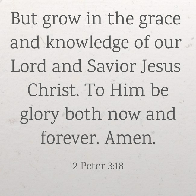 But grow in the grace and knowledge of our Lord and Savior Jesus Christ. To Him be glory both now and forever. Amen. - 2 Peter 3:18