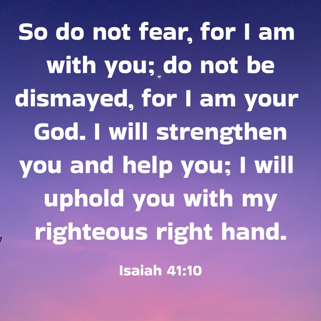  So do not fear, for I am with you; do not be dismayed, for I am your God. I will strengthen you and help you; I will uphold you with my righteous right hand.   - Isaiah 41:10 
