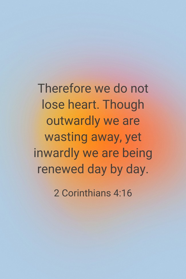 Therefore we do not lose heart. Though outwardly we are wasting away, yet inwardly we are being renewed day by day.   - 2 Corinthians 4:16 