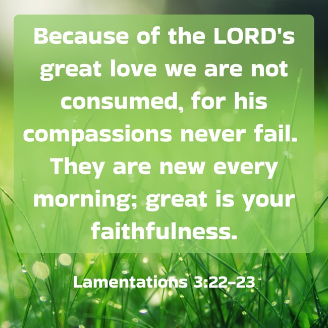  Because of the LORD's great love we are not consumed, for his compassions never fail. They are new every morning; great is your faithfulness.   - Lamentations 3:22-23 