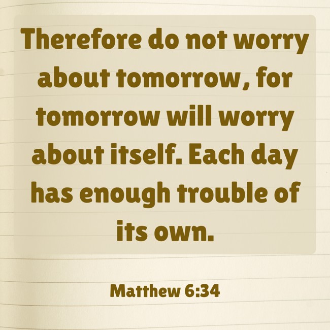  Therefore do not worry about tomorrow, for tomorrow will worry about itself. Each day has enough trouble of its own.   - Matthew 6:34 