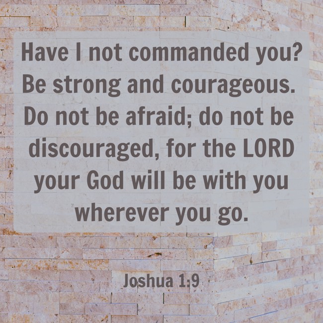  Have I not commanded you? Be strong and courageous. Do not be afraid; do not be discouraged, for the LORD your God will be with you wherever you go.   - Joshua 1:9 