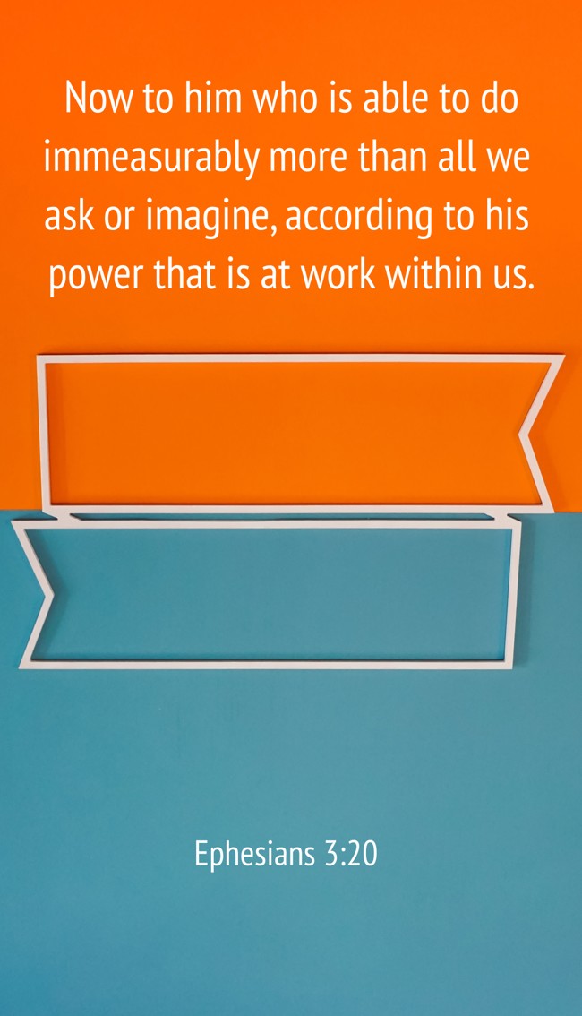  Now to him who is able to do immeasurably more than all we ask or imagine, according to his power that is at work within us.   - Ephesians 3:20 