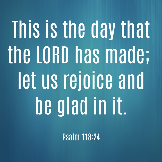  This is the day that the LORD has made; let us rejoice and be glad in it.   - Psalm 118:24 