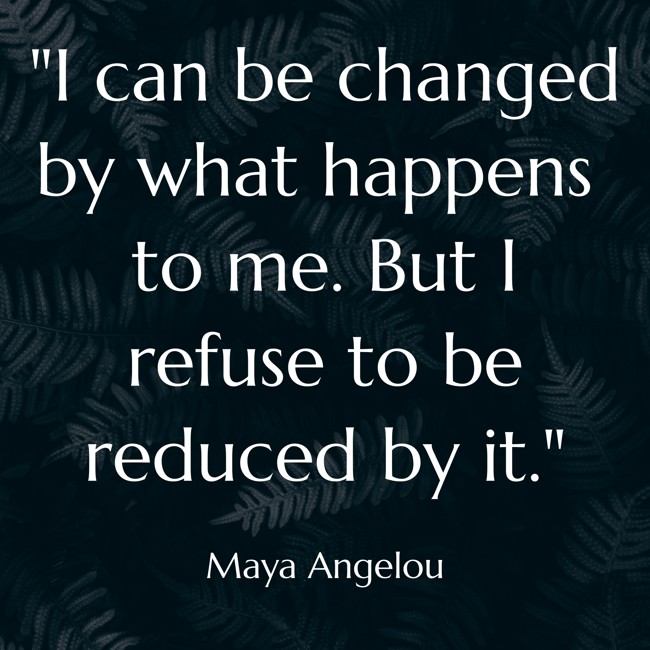  I can be changed by what happens to me. But I refuse to be reduced by it.   - Maya Angelou 