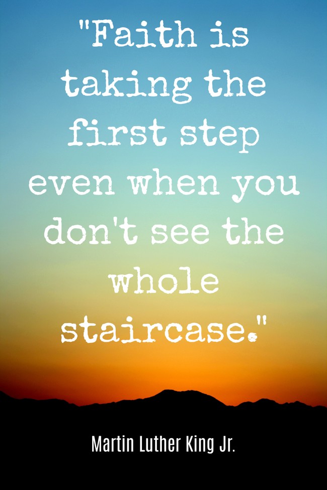  Faith is taking the first step even when you don't see the whole staircase.   - Martin Luther King Jr. 