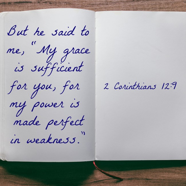 But he said to me, “My grace is sufficient for you, for my power is made perfect in weakness.” - 2 Corinthians 12:9
