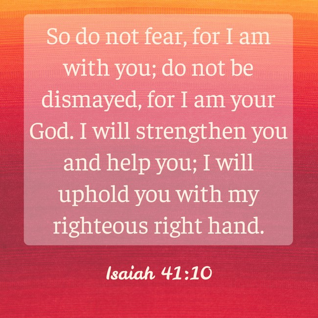 So do not fear, for I am with you; do not be dismayed, for I am your God. I will strengthen you and help you; I will uphold you with my righteous right hand. - Isaiah 41:10
